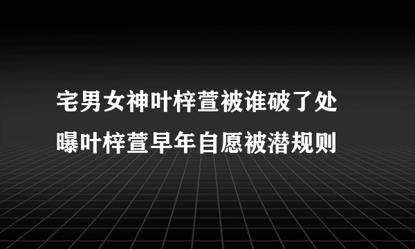 宅男女神叶梓萱被谁破了处 曝叶梓萱早年自愿被潜规则