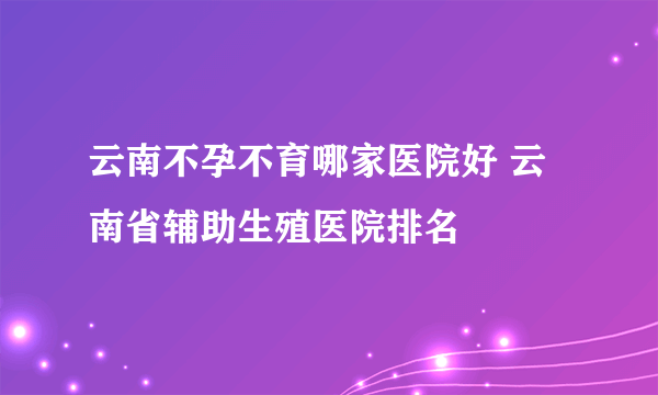 云南不孕不育哪家医院好 云南省辅助生殖医院排名