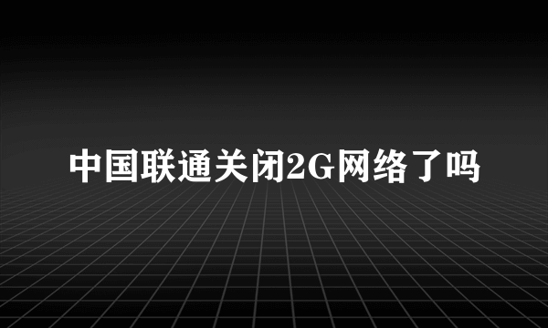 中国联通关闭2G网络了吗