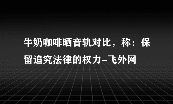 牛奶咖啡晒音轨对比，称：保留追究法律的权力-飞外网