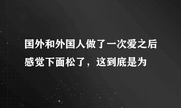 国外和外国人做了一次爱之后感觉下面松了，这到底是为