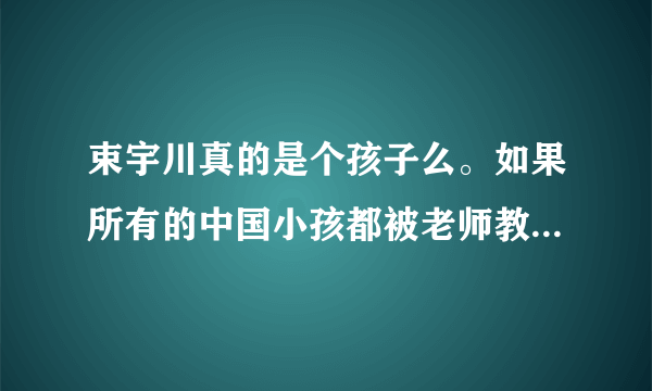 束宇川真的是个孩子么。如果所有的中国小孩都被老师教育成向他那样。那么中国应该没救了。