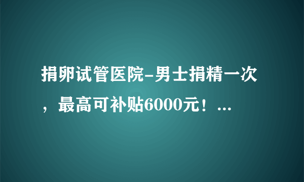 捐卵试管医院-男士捐精一次，最高可补贴6000元！ 具体过程是怎样的？ 每个人都可以去吗？