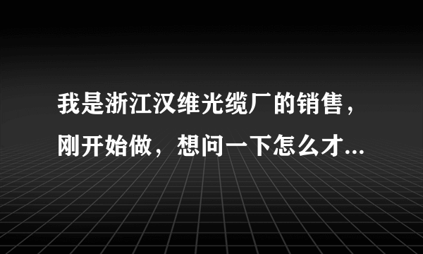 我是浙江汉维光缆厂的销售，刚开始做，想问一下怎么才能找到工程商采购方面负责人，QQ:307826734 多谢！