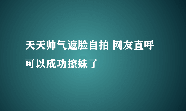 天天帅气遮脸自拍 网友直呼可以成功撩妹了