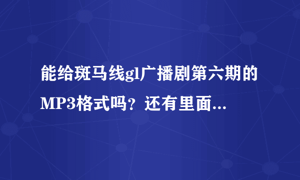 能给斑马线gl广播剧第六期的MP3格式吗？还有里面的所有歌曲的名字或MP3知道的请告诉我 谢谢 584147013