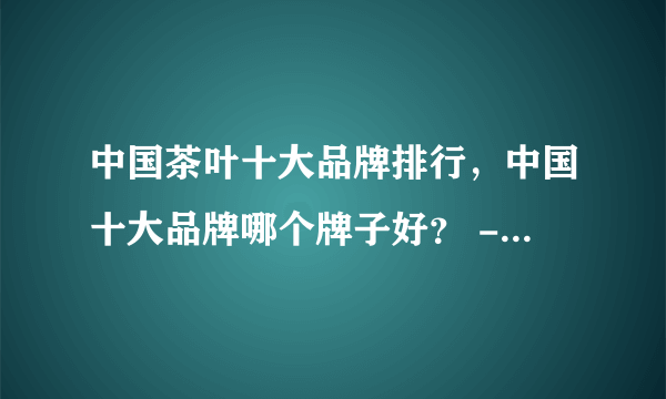 中国茶叶十大品牌排行，中国十大品牌哪个牌子好？ - 飞外网