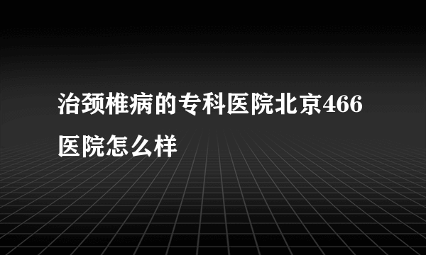 治颈椎病的专科医院北京466医院怎么样