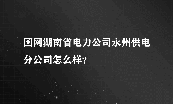 国网湖南省电力公司永州供电分公司怎么样？