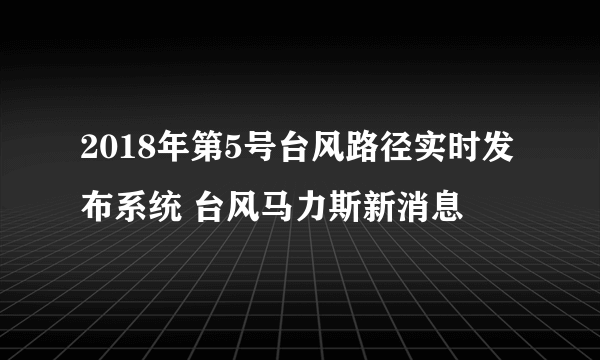 2018年第5号台风路径实时发布系统 台风马力斯新消息