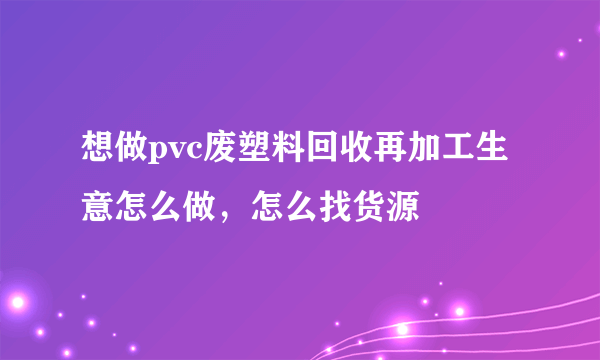 想做pvc废塑料回收再加工生意怎么做，怎么找货源