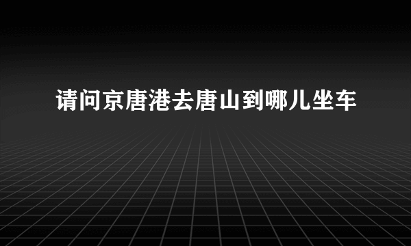 请问京唐港去唐山到哪儿坐车