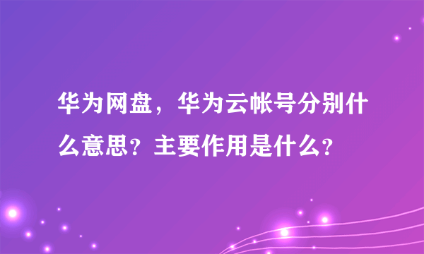 华为网盘，华为云帐号分别什么意思？主要作用是什么？