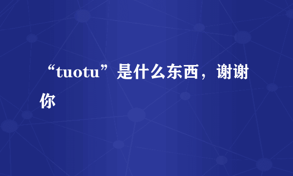 “tuotu”是什么东西，谢谢你