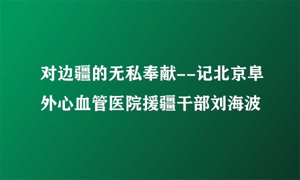 对边疆的无私奉献--记北京阜外心血管医院援疆干部刘海波