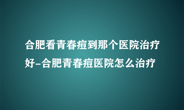 合肥看青春痘到那个医院治疗好-合肥青春痘医院怎么治疗