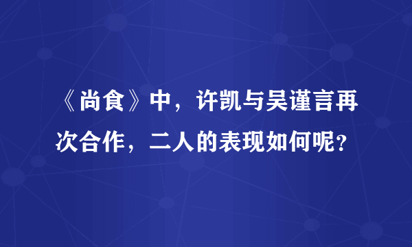 《尚食》中，许凯与吴谨言再次合作，二人的表现如何呢？