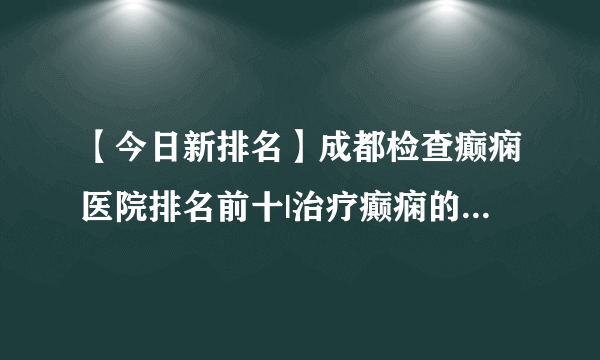 【今日新排名】成都检查癫痫医院排名前十|治疗癫痫的三种常见方式