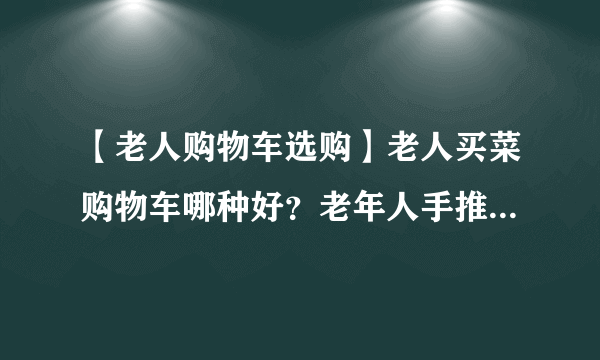 【老人购物车选购】老人买菜购物车哪种好？老年人手推购物车怎么选