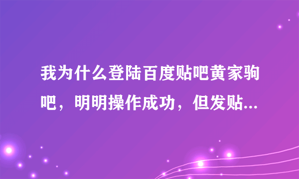 我为什么登陆百度贴吧黄家驹吧，明明操作成功，但发贴子的时候还是没有名字的？