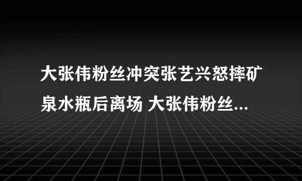 大张伟粉丝冲突张艺兴怒摔矿泉水瓶后离场 大张伟粉丝事件始末真相