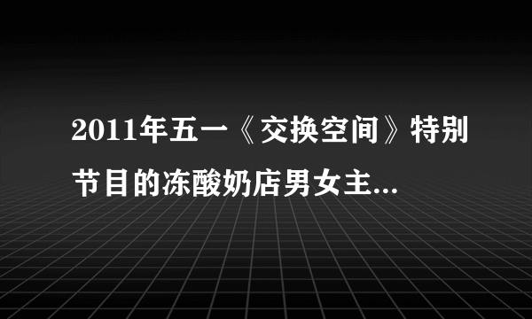 2011年五一《交换空间》特别节目的冻酸奶店男女主人现在心情如何？5月2日晚询问