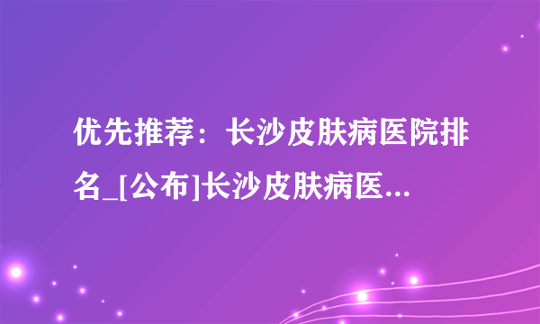 优先推荐：长沙皮肤病医院排名_[公布]长沙皮肤病医院排名前十!