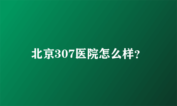 北京307医院怎么样？