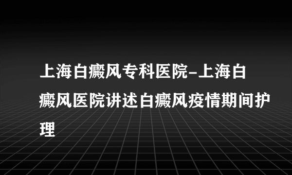 上海白癜风专科医院-上海白癜风医院讲述白癜风疫情期间护理