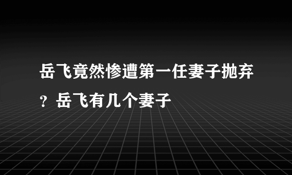 岳飞竟然惨遭第一任妻子抛弃？岳飞有几个妻子