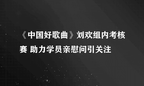 《中国好歌曲》刘欢组内考核赛 助力学员亲慰问引关注