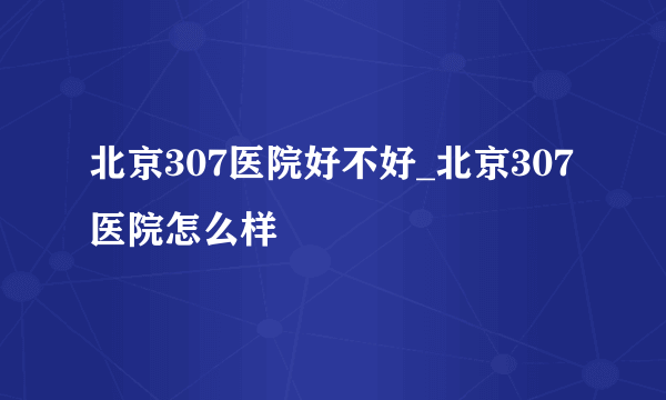 北京307医院好不好_北京307医院怎么样