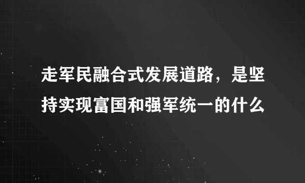 走军民融合式发展道路，是坚持实现富国和强军统一的什么