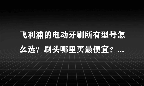 飞利浦的电动牙刷所有型号怎么选？刷头哪里买最便宜？此文全部解答~（内附性能价格对比图）建议收藏！