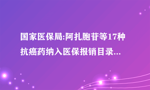 国家医保局:阿扎胞苷等17种抗癌药纳入医保报销目录,平均降价56.7%