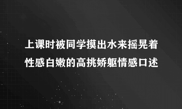 上课时被同学摸出水来摇晃着性感白嫩的高挑娇躯情感口述