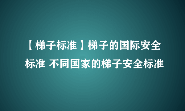 【梯子标准】梯子的国际安全标准 不同国家的梯子安全标准