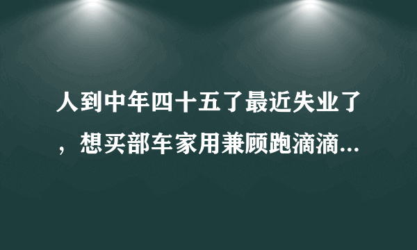 人到中年四十五了最近失业了，想买部车家用兼顾跑滴滴，买什么车好？