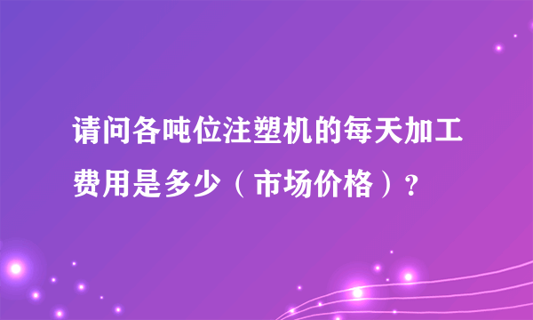 请问各吨位注塑机的每天加工费用是多少（市场价格）？