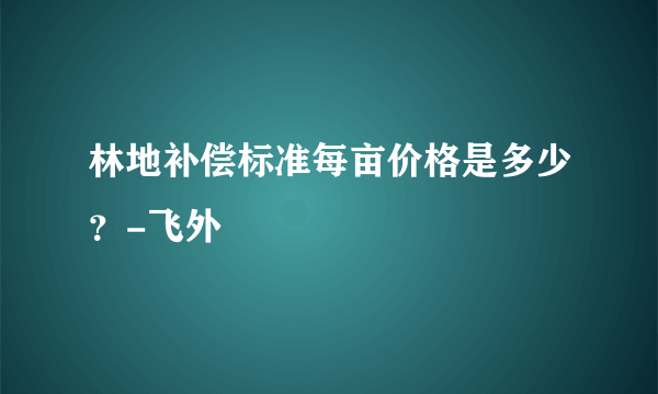 林地补偿标准每亩价格是多少？-飞外