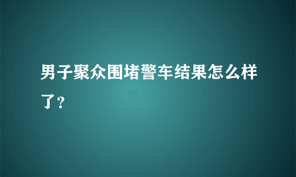 男子聚众围堵警车结果怎么样了？