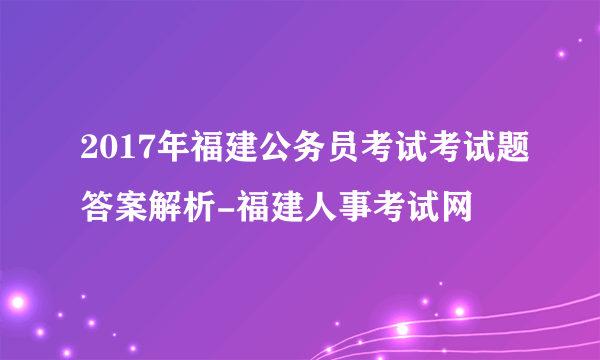 2017年福建公务员考试考试题答案解析-福建人事考试网