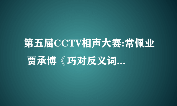 第五届CCTV相声大赛:常佩业 贾承博《巧对反义词》剧词 急啊！！！