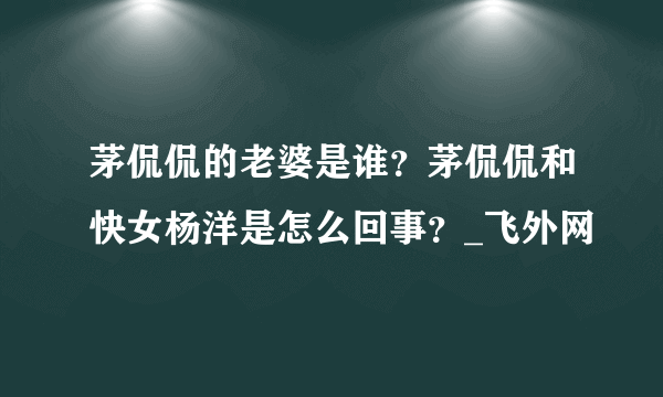 茅侃侃的老婆是谁？茅侃侃和快女杨洋是怎么回事？_飞外网