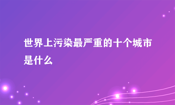 世界上污染最严重的十个城市是什么