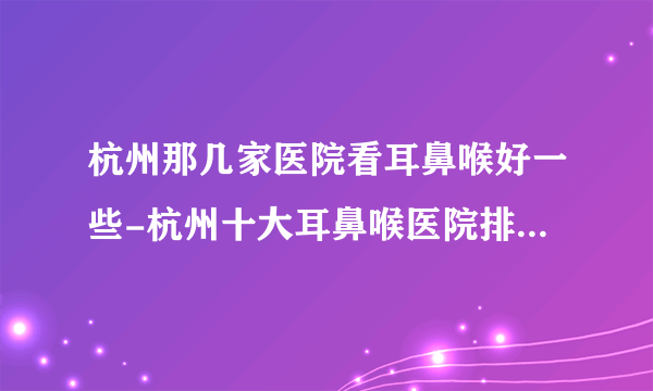 杭州那几家医院看耳鼻喉好一些-杭州十大耳鼻喉医院排名名单？