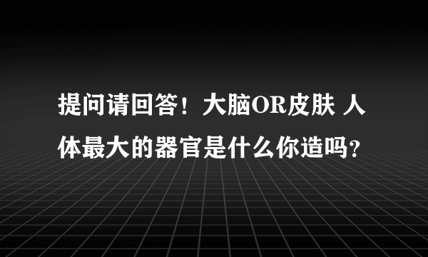 提问请回答！大脑OR皮肤 人体最大的器官是什么你造吗？