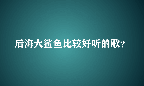 后海大鲨鱼比较好听的歌？