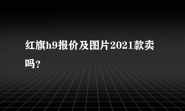 红旗h9报价及图片2021款卖吗？