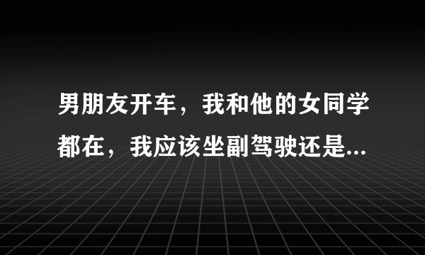 男朋友开车，我和他的女同学都在，我应该坐副驾驶还是，陪她坐后面？